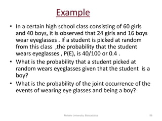 Example
• In a certain high school class consisting of 60 girls
and 40 boys, it is observed that 24 girls and 16 boys
wear eyeglasses . If a student is picked at random
from this class ,the probability that the student
wears eyeglasses , P(E), is 40/100 or 0.4 .
• What is the probability that a student picked at
random wears eyeglasses given that the student is a
boy?
• What is the probability of the joint occurrence of the
events of wearing eye glasses and being a boy?
Mekele University: Biostatistics 99
 
