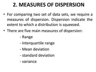 2. MEASURES OF DISPERSION
• For comparing two set of data sets, we require a
measures of dispersion. Dispersion indicate the
extent to which a distribution is squeezed.
• There are five main measures of dispersion:
- Range
- Interquartile range
- Mean deviation
- standard deviation
- variance
 