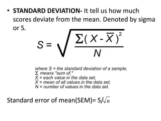 • STANDARD DEVIATION- It tell us how much
scores deviate from the mean. Denoted by sigma
or S.
Standard error of mean(SEM)= S/ n
 