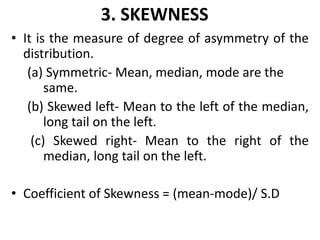 3. SKEWNESS
• It is the measure of degree of asymmetry of the
distribution.
(a) Symmetric- Mean, median, mode are the
same.
(b) Skewed left- Mean to the left of the median,
long tail on the left.
(c) Skewed right- Mean to the right of the
median, long tail on the left.
• Coefficient of Skewness = (mean-mode)/ S.D
 