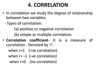 4. CORRELATION
• In correlation we study the degree of relationship
between two variables.
- Types of correlation:
(a) positive or negative correlation
(b) simple or multiple correlation
• Correlation coefficient- It is a measure of
correlation . Denoted by ‘r’.
when r=1 (+ve correlation)
when r= -1 (-ve correlation)
when r=0 (no correlation)
 