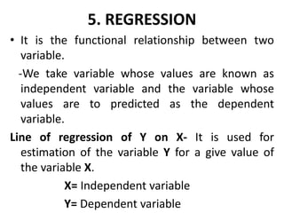 5. REGRESSION
• It is the functional relationship between two
variable.
-We take variable whose values are known as
independent variable and the variable whose
values are to predicted as the dependent
variable.
Line of regression of Y on X- It is used for
estimation of the variable Y for a give value of
the variable X.
X= Independent variable
Y= Dependent variable
 