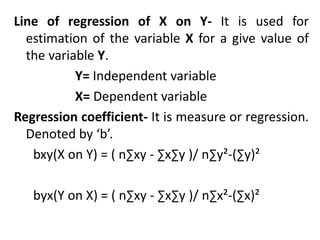 Line of regression of X on Y- It is used for
estimation of the variable X for a give value of
the variable Y.
Y= Independent variable
X= Dependent variable
Regression coefficient- It is measure or regression.
Denoted by ‘b’.
bxy(X on Y) = ( n∑xy - ∑x∑y )/ n∑y²-(∑y)²
byx(Y on X) = ( n∑xy - ∑x∑y )/ n∑x²-(∑x)²
 