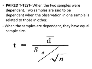 • PAIRED T-TEST- When the two samples were
dependent. Two samples are said to be
dependent when the observation in one sample is
related to those in other.
- When the samples are dependent, they have equal
sample size.
 