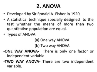 2. ANOVA
• Developed by Sir Ronald A. Fisher in 1920.
• A statistical technique specially designed to the
test whether the means of more than two
quantitative population are equal.
• Types of ANOVA
(a) One way ANOVA
(b) Two way ANOVA
-ONE WAY ANOVA- There is only one factor or
independent variable.
-TWO WAY ANOVA- There are two independent
variable.
 