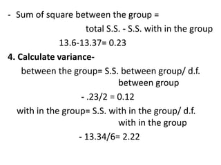 - Sum of square between the group =
total S.S. - S.S. with in the group
13.6-13.37= 0.23
4. Calculate variance-
between the group= S.S. between group/ d.f.
between group
- .23/2 = 0.12
with in the group= S.S. with in the group/ d.f.
with in the group
- 13.34/6= 2.22
 