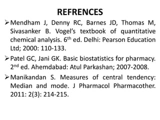 REFRENCES
Mendham J, Denny RC, Barnes JD, Thomas M,
Sivasanker B. Vogel’s textbook of quantitative
chemical analysis. 6th ed. Delhi: Pearson Education
Ltd; 2000: 110-133.
Patel GC, Jani GK. Basic biostatistics for pharmacy.
2nd ed. Ahemdabad: Atul Parkashan; 2007-2008.
Manikandan S. Measures of central tendency:
Median and mode. J Pharmacol Pharmacother.
2011: 2(3): 214-215.
 
