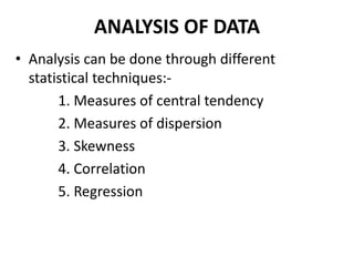 ANALYSIS OF DATA
• Analysis can be done through different
statistical techniques:-
1. Measures of central tendency
2. Measures of dispersion
3. Skewness
4. Correlation
5. Regression
 