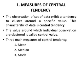 1. MEASURES OF CENTRAL
TENDENCY
• The observation of set of data exibit a tendency
to cluster around a specific value. This
characterstic of data is central tendency.
• The value around which individual observation
are clustered is called central value.
• Three main measures of central tendency.
1. Mean
2. Median
3. Mode
 