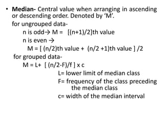 • Median- Central value when arranging in ascending
or descending order. Denoted by ‘M’.
for ungrouped data-
n is odd→ M = [(n+1)/2]th value
n is even →
M = [ (n/2)th value + (n/2 +1)th value ] /2
for grouped data-
M = L+ [ (n/2-F)/f ] x c
L= lower limit of median class
F= frequency of the class preceding
the median class
c= width of the median interval
 