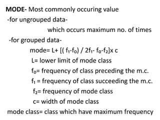 MODE- Most commonly occuring value
-for ungrouped data-
which occurs maximum no. of times
-for grouped data-
mode= L+ [( f₁-f₀) / 2f₁- f₀-f₂]x c
L= lower limit of mode class
f₀= frequency of class preceding the m.c.
f₁ = frequency of class succeeding the m.c.
f₂= frequency of mode class
c= width of mode class
mode class= class which have maximum frequency
 