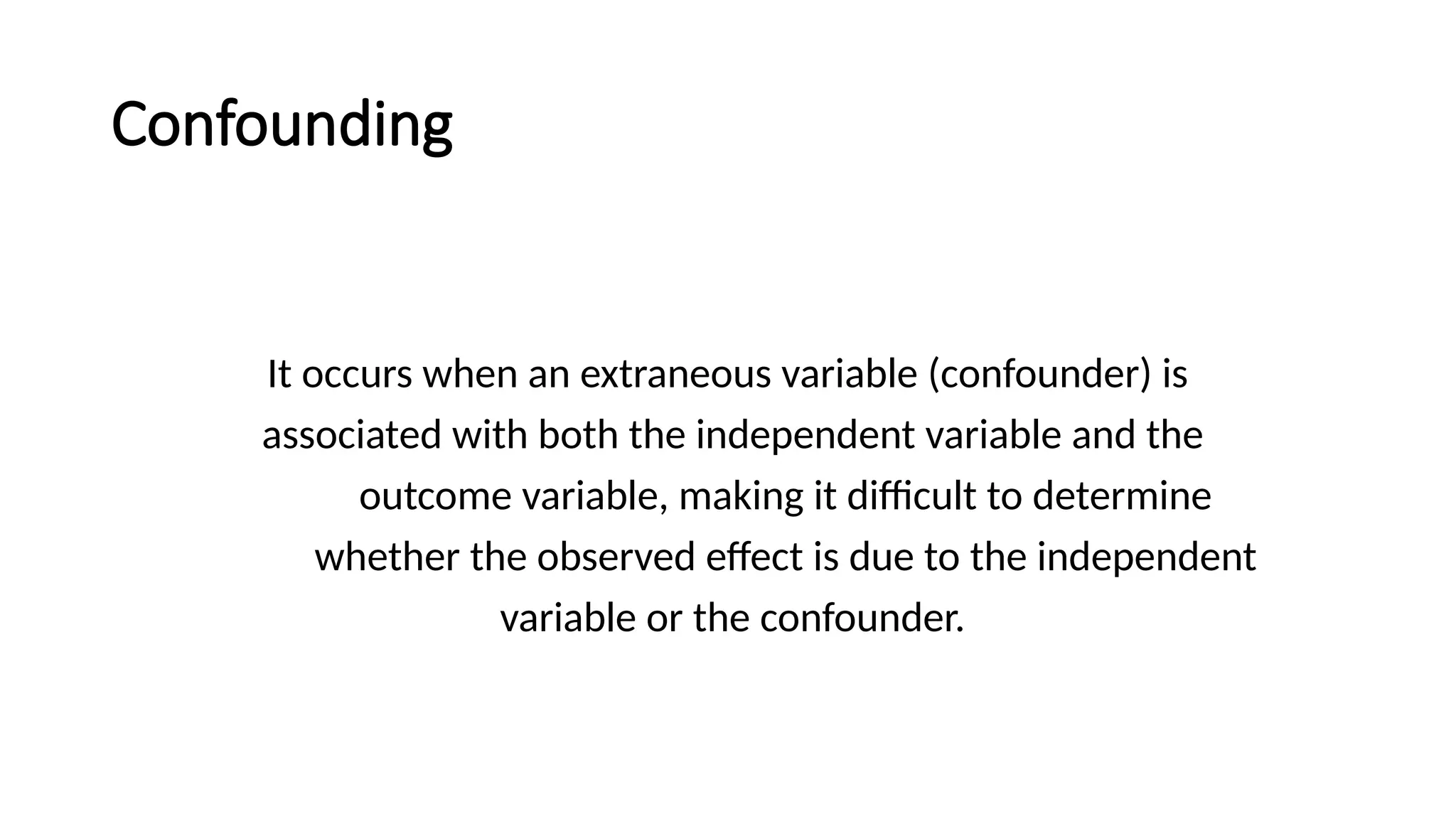 Confounding
It occurs when an extraneous variable (confounder) is
associated with both the independent variable and the
outcome variable, making it difficult to determine
whether the observed effect is due to the independent
variable or the confounder.
 