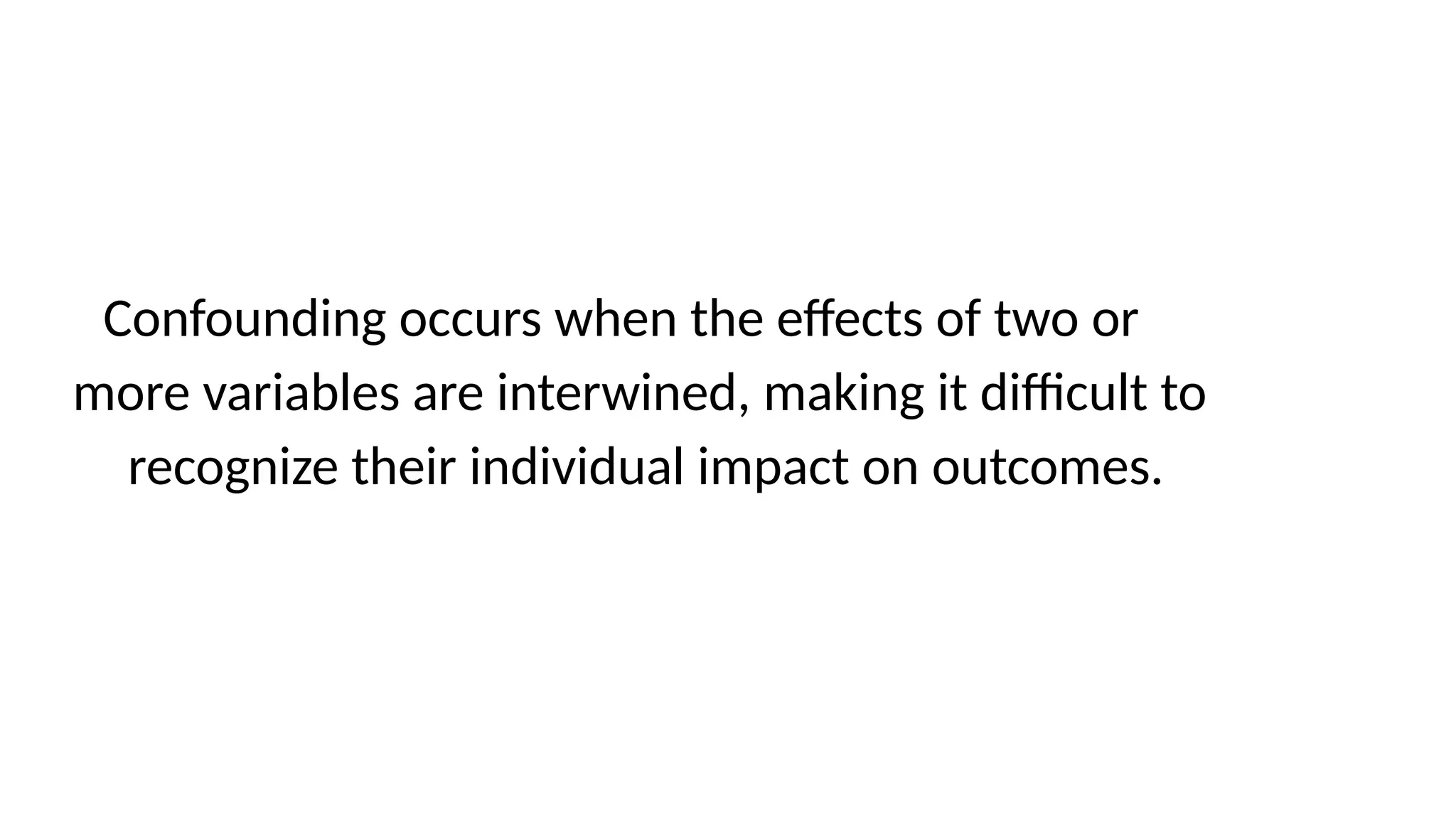 Confounding occurs when the effects of two or
more variables are interwined, making it difficult to
recognize their individual impact on outcomes.
 