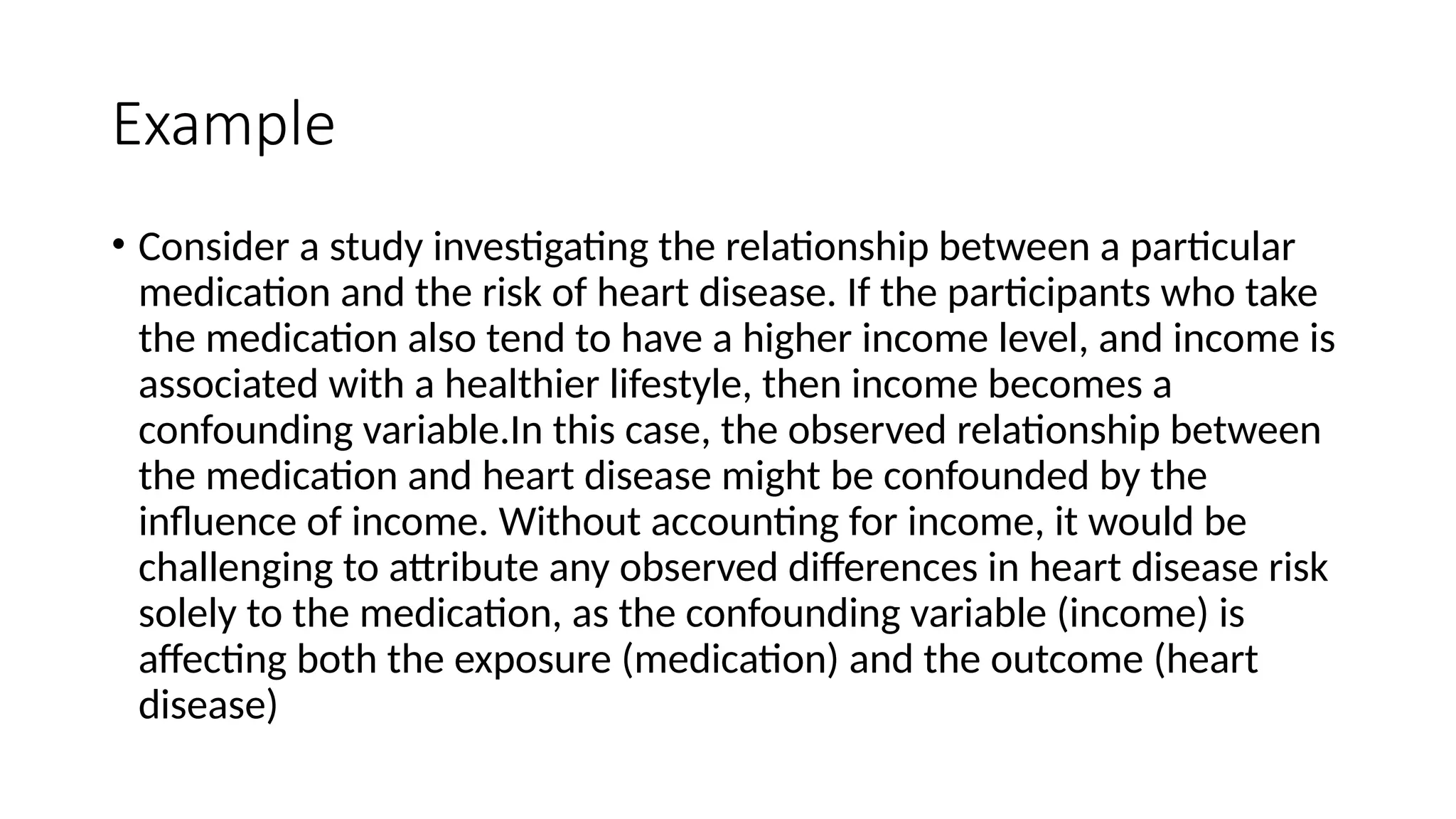 Example
• Consider a study investigating the relationship between a particular
medication and the risk of heart disease. If the participants who take
the medication also tend to have a higher income level, and income is
associated with a healthier lifestyle, then income becomes a
confounding variable.In this case, the observed relationship between
the medication and heart disease might be confounded by the
influence of income. Without accounting for income, it would be
challenging to attribute any observed differences in heart disease risk
solely to the medication, as the confounding variable (income) is
affecting both the exposure (medication) and the outcome (heart
disease)
 