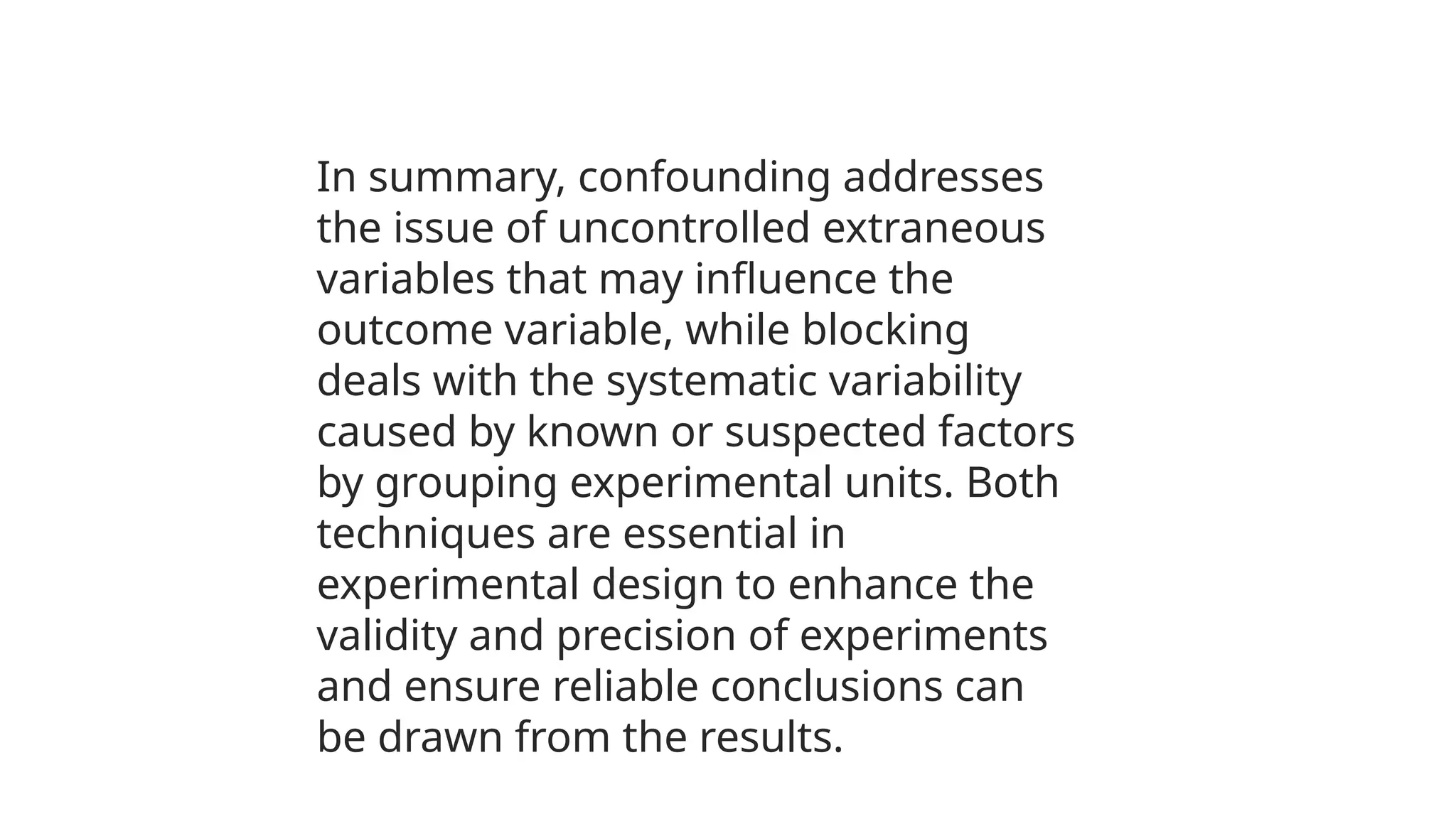 In summary, confounding addresses
the issue of uncontrolled extraneous
variables that may influence the
outcome variable, while blocking
deals with the systematic variability
caused by known or suspected factors
by grouping experimental units. Both
techniques are essential in
experimental design to enhance the
validity and precision of experiments
and ensure reliable conclusions can
be drawn from the results.
 