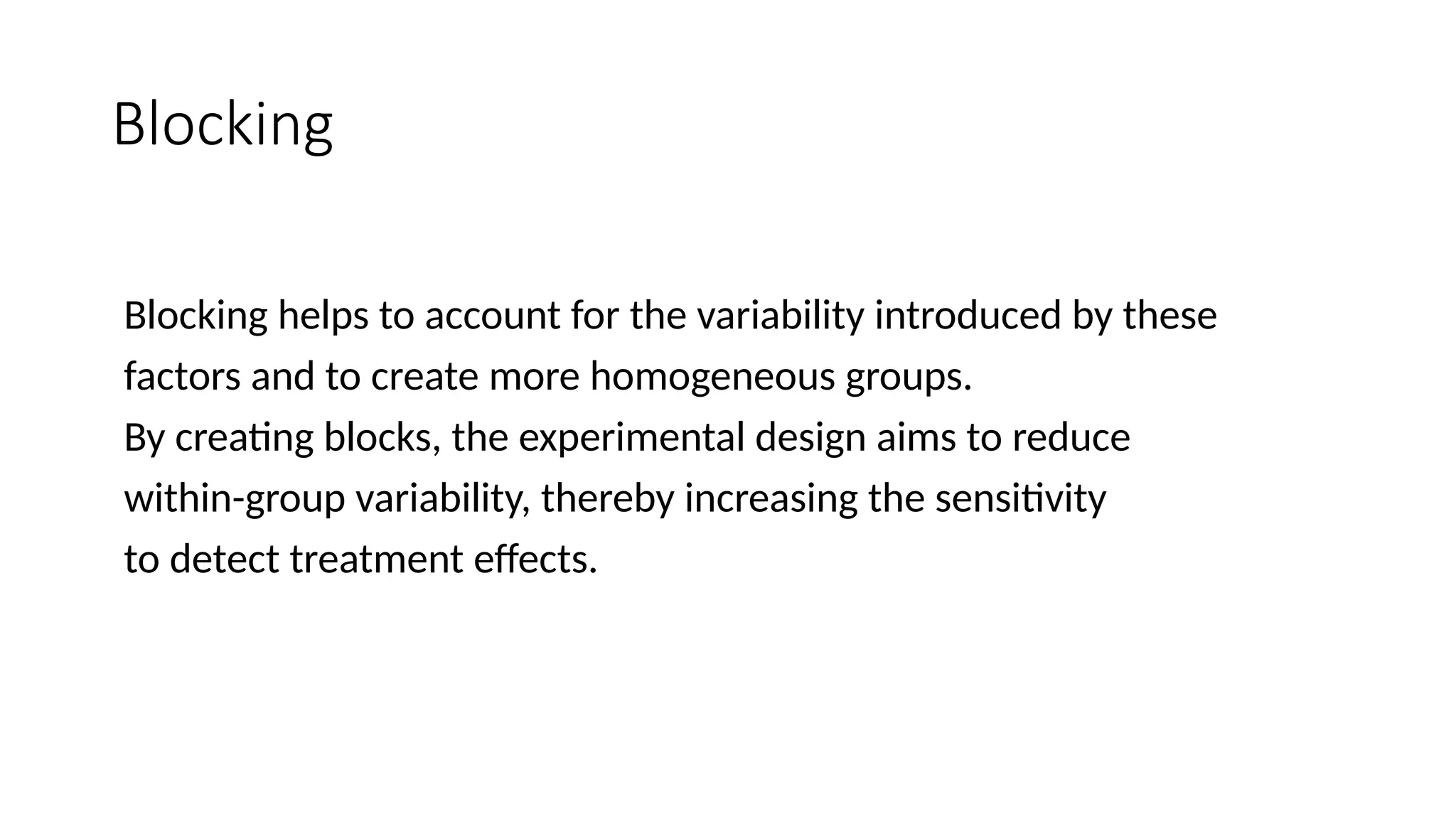 Blocking
Blocking helps to account for the variability introduced by these
factors and to create more homogeneous groups.
By creating blocks, the experimental design aims to reduce
within-group variability, thereby increasing the sensitivity
to detect treatment effects.
 