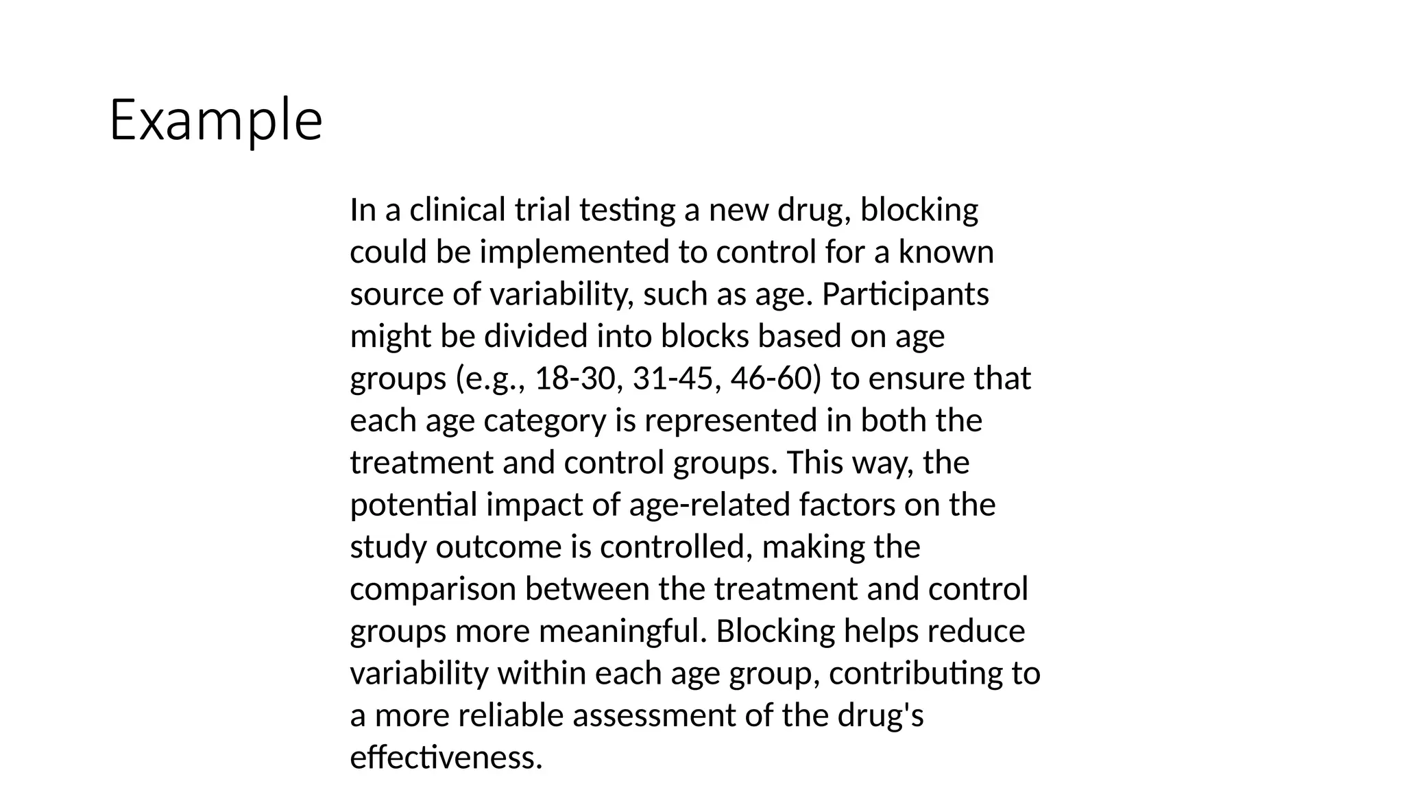 In a clinical trial testing a new drug, blocking
could be implemented to control for a known
source of variability, such as age. Participants
might be divided into blocks based on age
groups (e.g., 18-30, 31-45, 46-60) to ensure that
each age category is represented in both the
treatment and control groups. This way, the
potential impact of age-related factors on the
study outcome is controlled, making the
comparison between the treatment and control
groups more meaningful. Blocking helps reduce
variability within each age group, contributing to
a more reliable assessment of the drug's
effectiveness.
Example
 