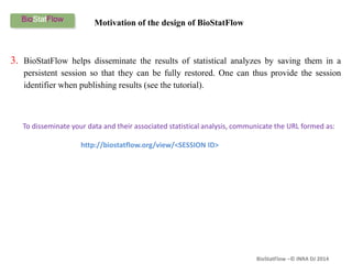 BioStatFlow –© INRA DJ 2014
3. BioStatFlow helps disseminate the results of statistical analyzes by saving them in a
persistent session so that they can be fully restored. One can thus provide the session
identifier when publishing results (see the tutorial).
To disseminate your data and their associated statistical analysis, communicate the URL formed as:
http://biostatflow.org/view/<SESSION ID>
Motivation of the design of BioStatFlow
 