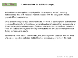 BioStatFlow –© INRA DJ 2014
BioStatFlow is a web application designed for the analysis of "omics", including
metabolomics, data with statistical methods. It deals with the analysis of data sets
generated from experiments.
Omics experiments yield large amounts of data, too much to be interpreted by the human
eye. A combination of multivariate and univariate data analyses are therefore essential to
extract and visualize the information of interest. Biologists need to gain basic knowledge
about the statistics employed to critically contribute to and evaluate their experimental
design, protocols, and results.
Nevertheless, there is still a lack of useful, fast, and easy online statistical tools for those
who are not experts in statistics. BioStatFlow has been developed to meet this need.
A web-based tool for Statistical Analysis
 