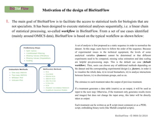 BioStatFlow –© INRA DJ 2014
Motivation of the design of BioStatFlow
1. The main goal of BioStatFlow is to facilitate the access to statistical tools for biologists that are
not specialists. It has been designed to execute statistical analyses sequentially, i.e. a linear chain
of statistical processing, so-called workflow in BioStatFlow. From a set of use cases identified
(mainly around OMICS data), BioStatFlow is based on the typical workflow as shown below:
A set of analysis is first proposed as a static sequence in order to normalize the
dataset. At this stage, users have to follow the order of the sequence. Because
of experimental issues in the technical equipment, the levels of some
analytical variables (features) cannot be determined or that different
experiments need to be compared, missing value estimation and data scaling
are helpful pre-processing steps. This is the default use case (default
workflow). Then, users can choose any of additional methods depending on
the dataset and the corresponding experimental design (i.e. factors), in order i)
to visualize the whole data, ii) to reveal biomarkers, iii) to analyse interactions
between factors, iv) to discriminate groups, and so on.
The entrance to each treatment takes the output of previous treatment.
If a treatment generates a data table (matrix) as an output, it will be used as
input to the next step. Otherwise, if the treatment only generates results (texts
and images) but does not change the input array, this latter will be directly
taken as output.
Each treatment can be written as an R script (most common) or as a PERL
script, embedding binary tools (like Matlab compiled scripts).
 