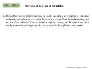 BioStatFlow –© INRA DJ 2014
2. BioStatFlow allows bioinformaticians to easily integrate a new method of statistical
analysis in a workflow, or even create their own workflows. Thus, the analysis scripts and
the workflow definition files are stored in separate catalogs of the application; some
configuration files enabling integration without modify the application source code.
Motivation of the design of BioStatFlow
 