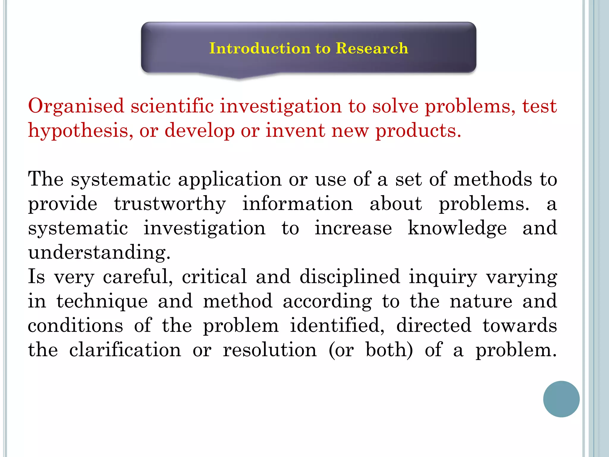 Introduction to Research
Organised scientific investigation to solve problems, test
hypothesis, or develop or invent new products.
The systematic application or use of a set of methods to
provide trustworthy information about problems. a
systematic investigation to increase knowledge and
understanding.
Is very careful, critical and disciplined inquiry varying
in technique and method according to the nature and
conditions of the problem identified, directed towards
the clarification or resolution (or both) of a problem.
 