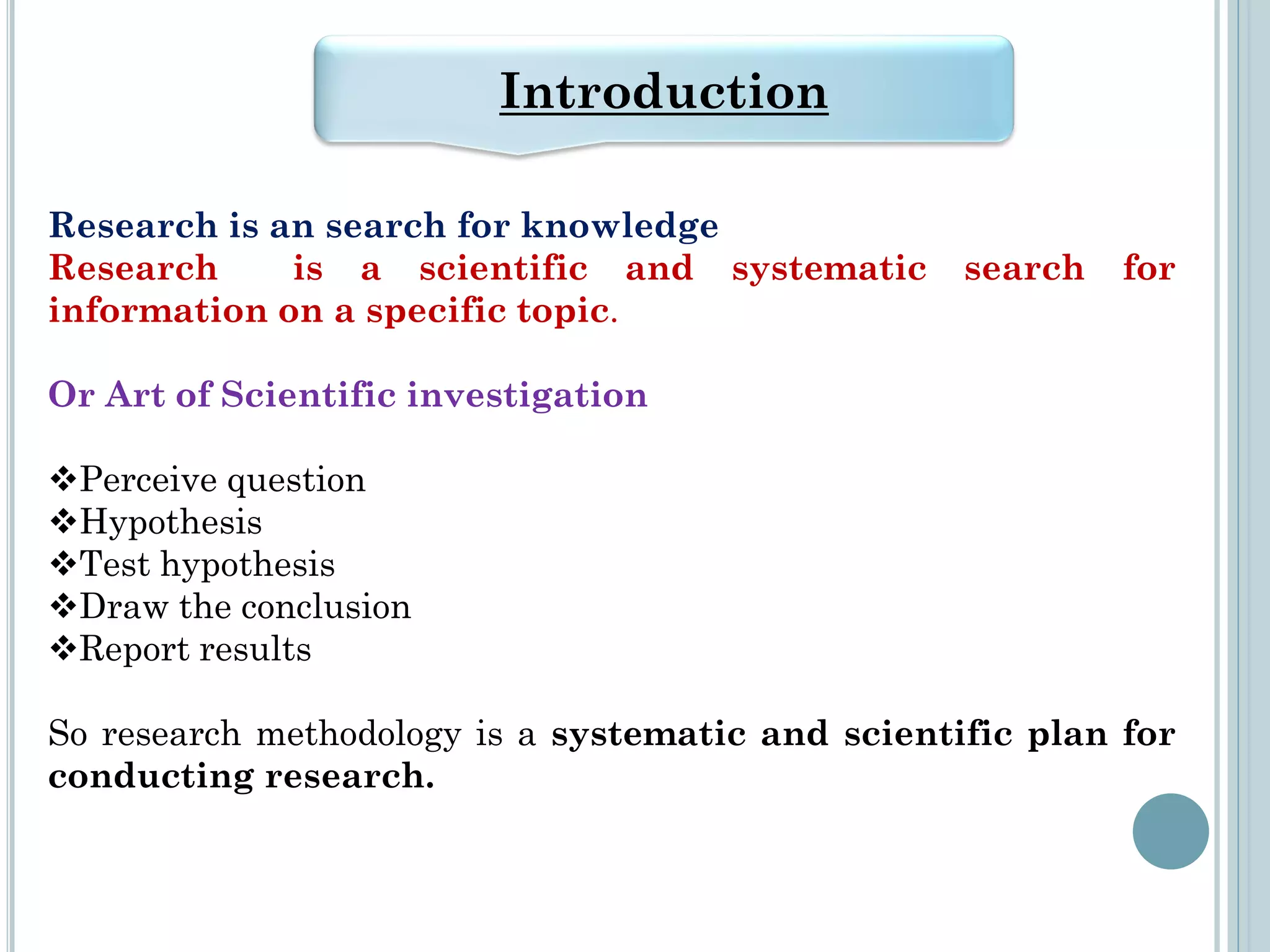 Research is an search for knowledge
Research is a scientific and systematic search for
information on a specific topic.
Or Art of Scientific investigation
Perceive question
Hypothesis
Test hypothesis
Draw the conclusion
Report results
So research methodology is a systematic and scientific plan for
conducting research.
Introduction
 