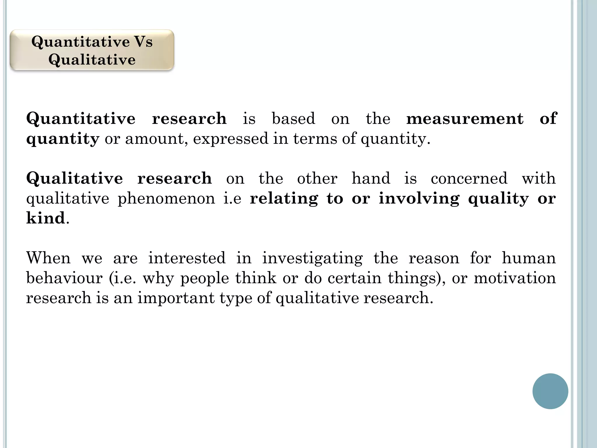 Quantitative Vs
Qualitative
Quantitative research is based on the measurement of
quantity or amount, expressed in terms of quantity.
Qualitative research on the other hand is concerned with
qualitative phenomenon i.e relating to or involving quality or
kind.
When we are interested in investigating the reason for human
behaviour (i.e. why people think or do certain things), or motivation
research is an important type of qualitative research.
 