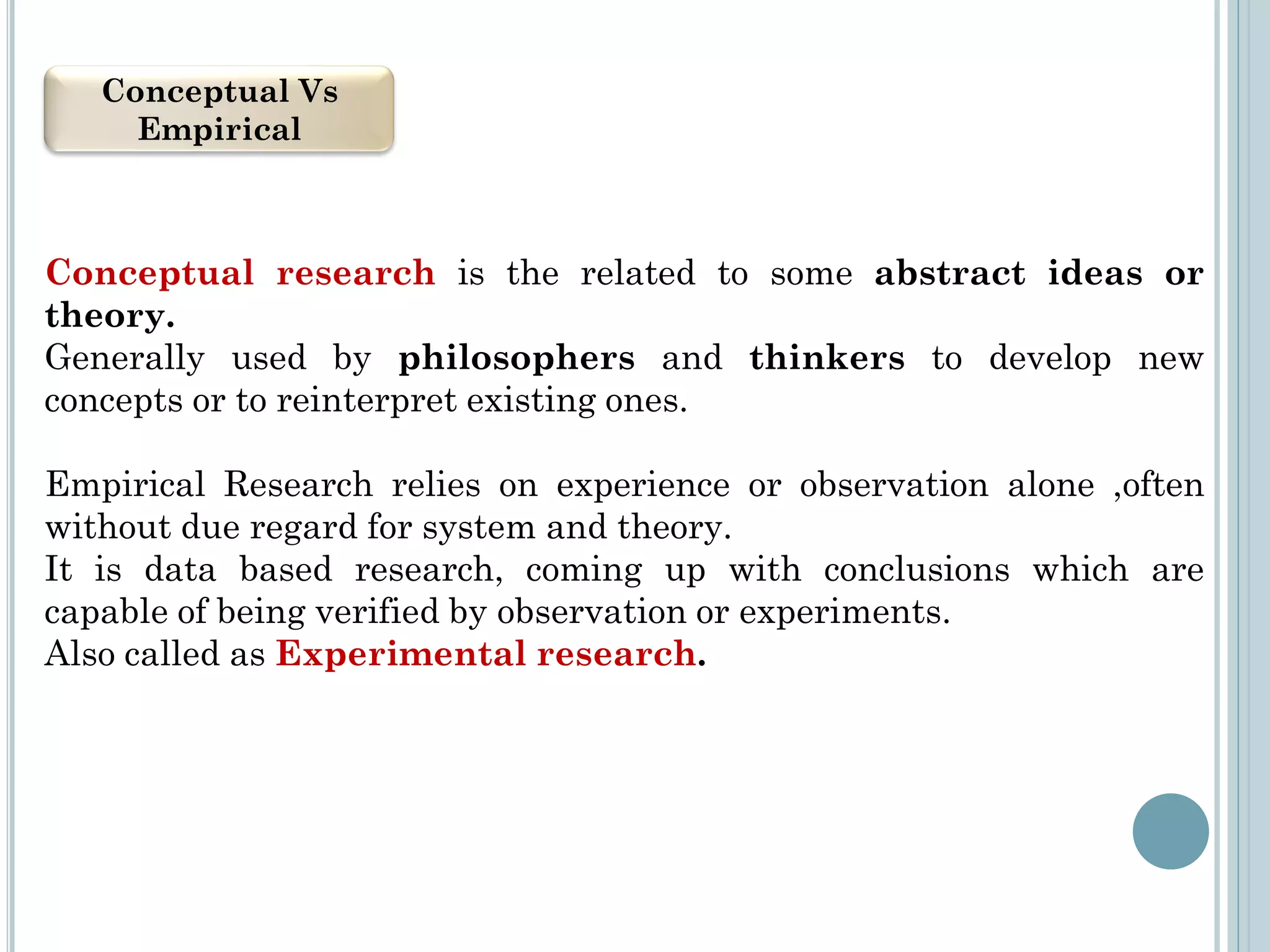 Conceptual Vs
Empirical
Conceptual research is the related to some abstract ideas or
theory.
Generally used by philosophers and thinkers to develop new
concepts or to reinterpret existing ones.
Empirical Research relies on experience or observation alone ,often
without due regard for system and theory.
It is data based research, coming up with conclusions which are
capable of being verified by observation or experiments.
Also called as Experimental research.
 