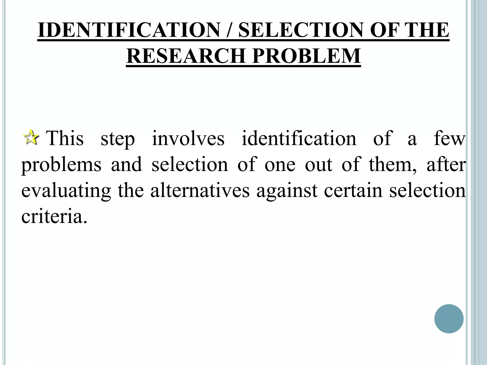 IDENTIFICATION / SELECTION OF THE
RESEARCH PROBLEM
 This step involves identification of a few
problems and selection of one out of them, after
evaluating the alternatives against certain selection
criteria.
 