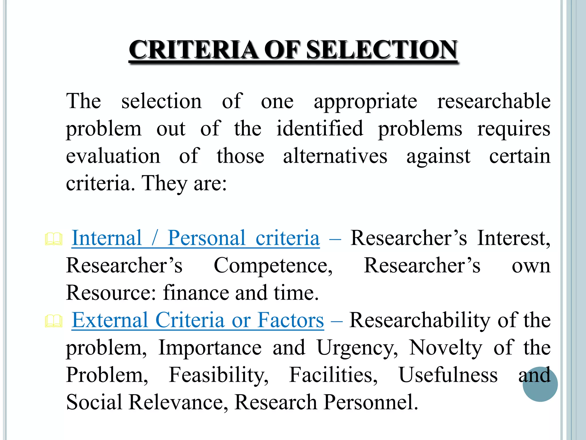 CRITERIA OF SELECTION
The selection of one appropriate researchable
problem out of the identified problems requires
evaluation of those alternatives against certain
criteria. They are:
 Internal / Personal criteria – Researcher’s Interest,
Researcher’s Competence, Researcher’s own
Resource: finance and time.
 External Criteria or Factors – Researchability of the
problem, Importance and Urgency, Novelty of the
Problem, Feasibility, Facilities, Usefulness and
Social Relevance, Research Personnel.
 
