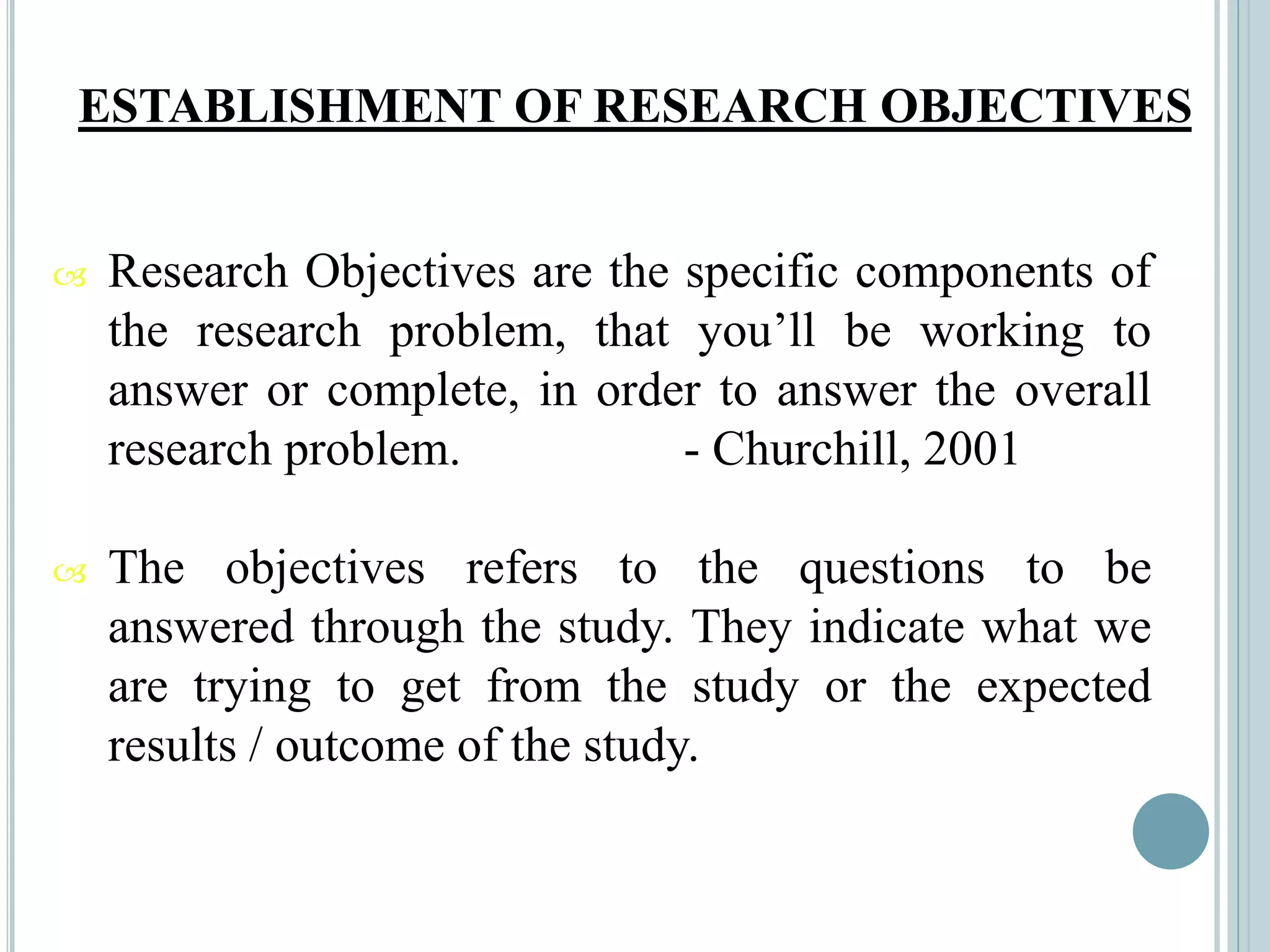 ESTABLISHMENT OF RESEARCH OBJECTIVES
 Research Objectives are the specific components of
the research problem, that you’ll be working to
answer or complete, in order to answer the overall
research problem. - Churchill, 2001
 The objectives refers to the questions to be
answered through the study. They indicate what we
are trying to get from the study or the expected
results / outcome of the study.
 