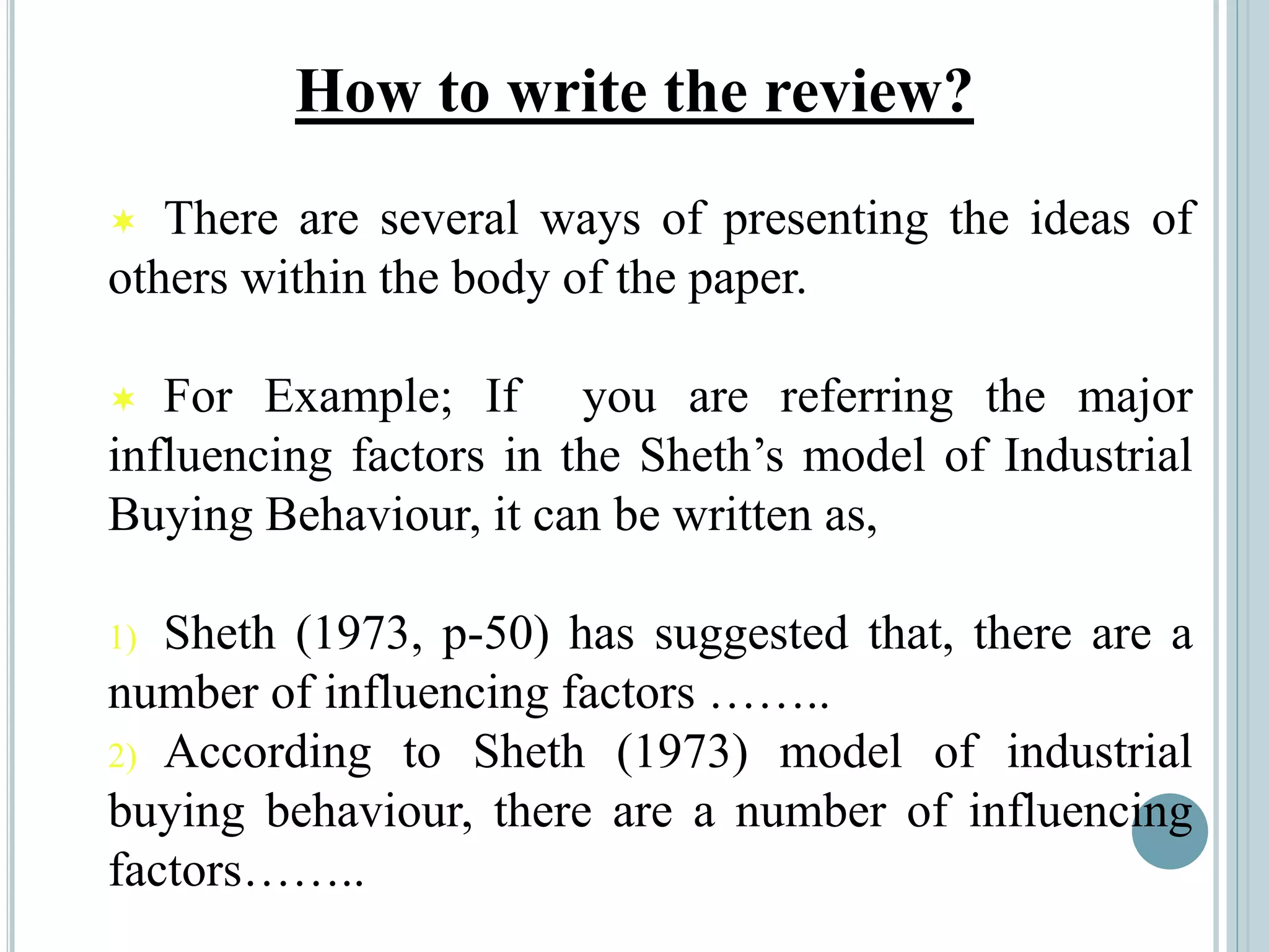 How to write the review?
 There are several ways of presenting the ideas of
others within the body of the paper.
 For Example; If you are referring the major
influencing factors in the Sheth’s model of Industrial
Buying Behaviour, it can be written as,
1) Sheth (1973, p-50) has suggested that, there are a
number of influencing factors ……..
2) According to Sheth (1973) model of industrial
buying behaviour, there are a number of influencing
factors……..
 