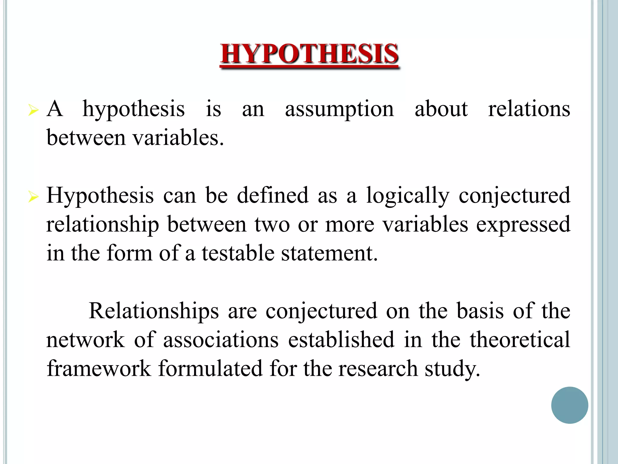 HYPOTHESIS
 A hypothesis is an assumption about relations
between variables.
 Hypothesis can be defined as a logically conjectured
relationship between two or more variables expressed
in the form of a testable statement.
Relationships are conjectured on the basis of the
network of associations established in the theoretical
framework formulated for the research study.
 
