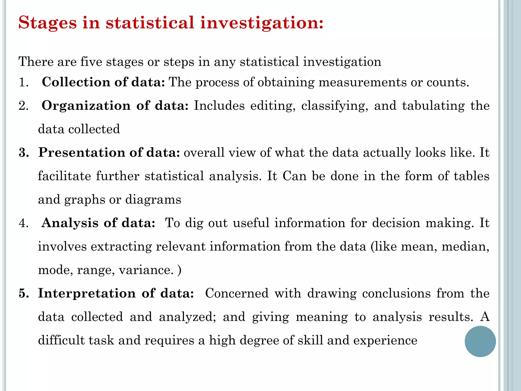 Stages in statistical investigation:
There are five stages or steps in any statistical investigation
1. Collection of data: The process of obtaining measurements or counts.
2. Organization of data: Includes editing, classifying, and tabulating the
data collected
3. Presentation of data: overall view of what the data actually looks like. It
facilitate further statistical analysis. It Can be done in the form of tables
and graphs or diagrams
4. Analysis of data: To dig out useful information for decision making. It
involves extracting relevant information from the data (like mean, median,
mode, range, variance. )
5. Interpretation of data: Concerned with drawing conclusions from the
data collected and analyzed; and giving meaning to analysis results. A
difficult task and requires a high degree of skill and experience
 