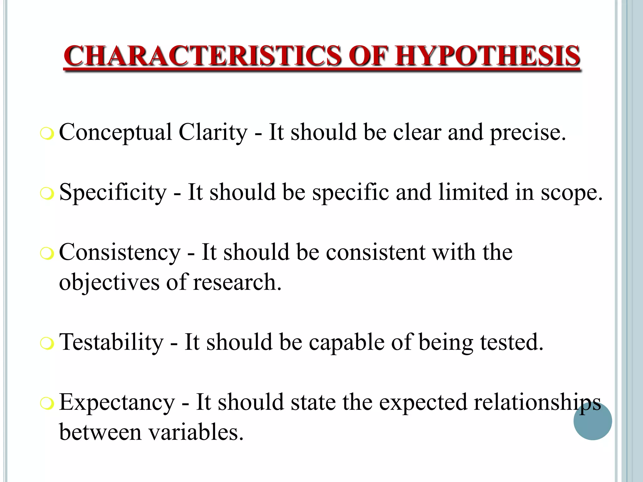 CHARACTERISTICS OF HYPOTHESIS
 Conceptual Clarity - It should be clear and precise.
 Specificity - It should be specific and limited in scope.
 Consistency - It should be consistent with the
objectives of research.
 Testability - It should be capable of being tested.
 Expectancy - It should state the expected relationships
between variables.
 