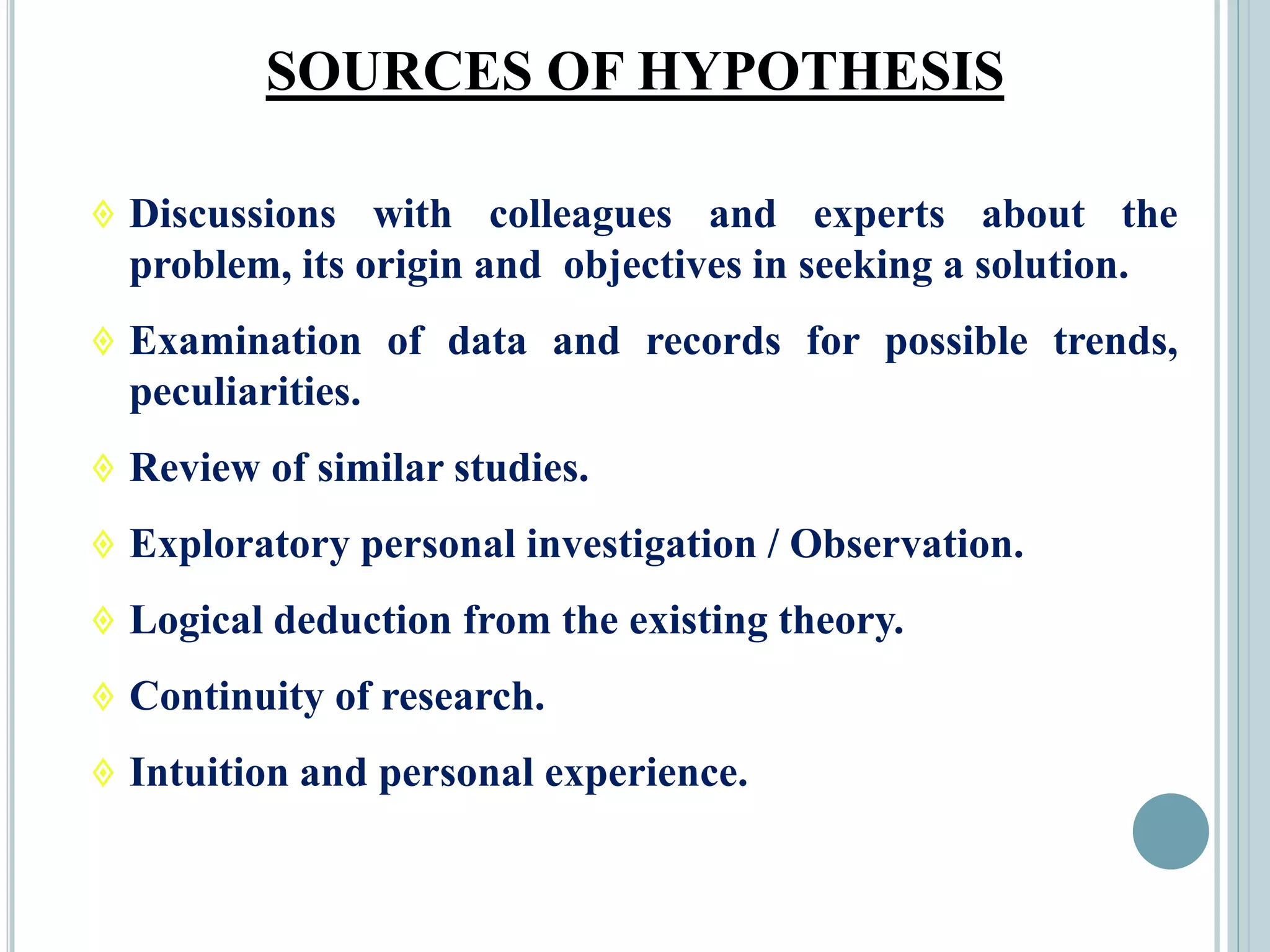 SOURCES OF HYPOTHESIS
 Discussions with colleagues and experts about the
problem, its origin and objectives in seeking a solution.
 Examination of data and records for possible trends,
peculiarities.
 Review of similar studies.
 Exploratory personal investigation / Observation.
 Logical deduction from the existing theory.
 Continuity of research.
 Intuition and personal experience.
 