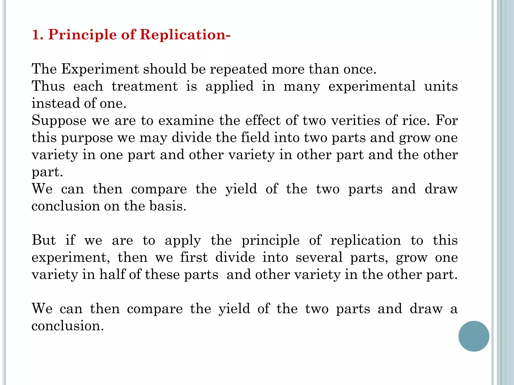 1. Principle of Replication-
The Experiment should be repeated more than once.
Thus each treatment is applied in many experimental units
instead of one.
Suppose we are to examine the effect of two verities of rice. For
this purpose we may divide the field into two parts and grow one
variety in one part and other variety in other part and the other
part.
We can then compare the yield of the two parts and draw
conclusion on the basis.
But if we are to apply the principle of replication to this
experiment, then we first divide into several parts, grow one
variety in half of these parts and other variety in the other part.
We can then compare the yield of the two parts and draw a
conclusion.
 