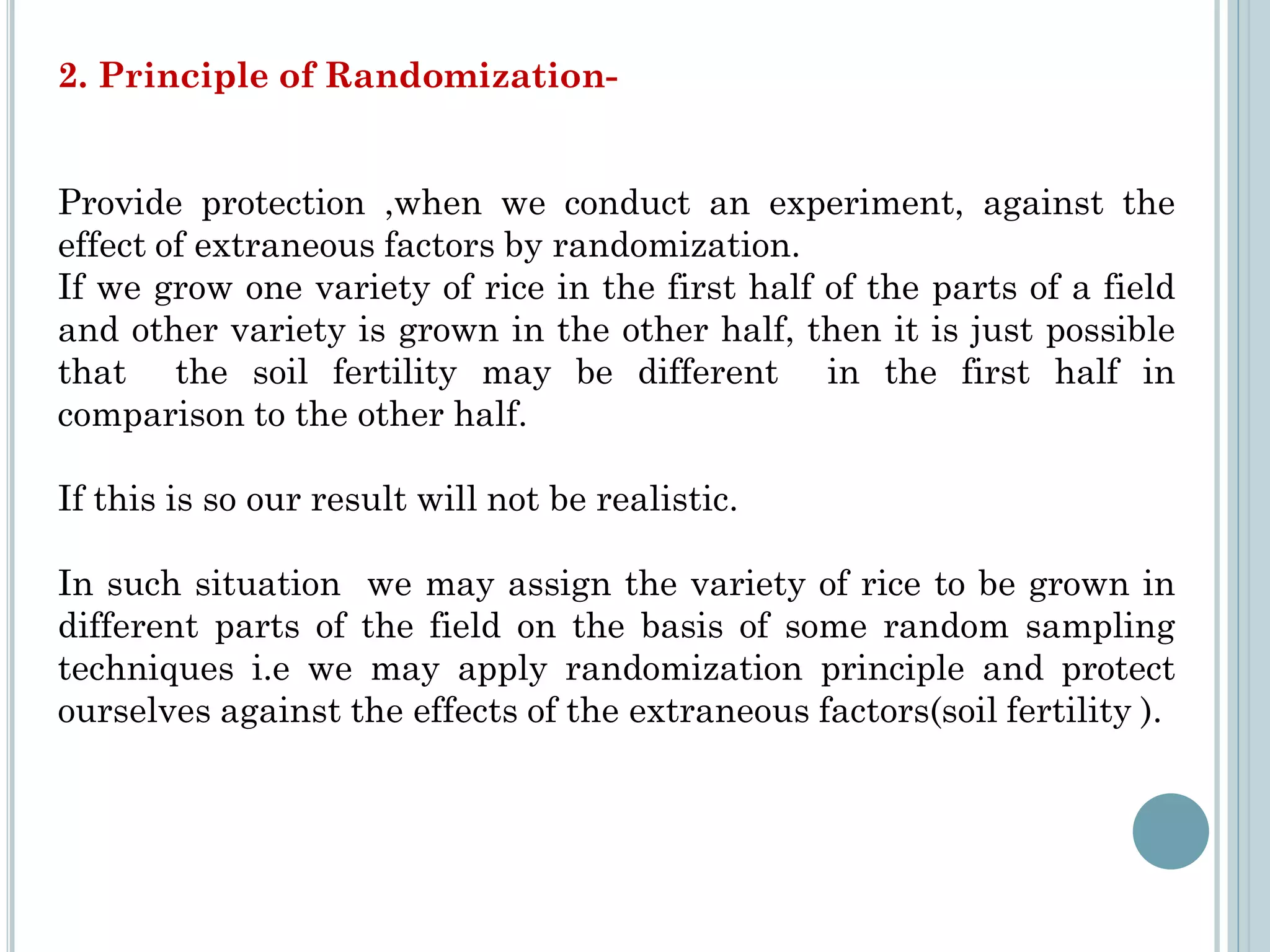 2. Principle of Randomization-
Provide protection ,when we conduct an experiment, against the
effect of extraneous factors by randomization.
If we grow one variety of rice in the first half of the parts of a field
and other variety is grown in the other half, then it is just possible
that the soil fertility may be different in the first half in
comparison to the other half.
If this is so our result will not be realistic.
In such situation we may assign the variety of rice to be grown in
different parts of the field on the basis of some random sampling
techniques i.e we may apply randomization principle and protect
ourselves against the effects of the extraneous factors(soil fertility ).
 
