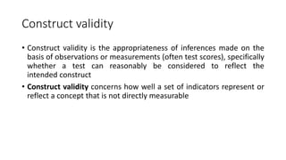 Construct validity
• Construct validity is the appropriateness of inferences made on the
basis of observations or measurements (often test scores), specifically
whether a test can reasonably be considered to reflect the
intended construct
• Construct validity concerns how well a set of indicators represent or
reflect a concept that is not directly measurable
 