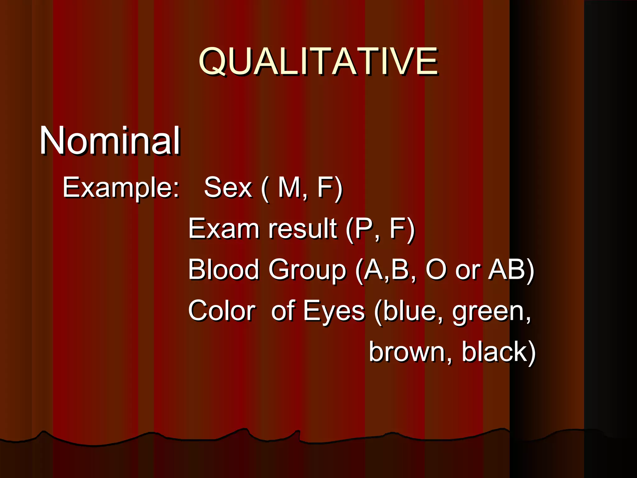 QUALITATIVEQUALITATIVE
NominalNominal
Example: Sex ( M, F)Example: Sex ( M, F)
Exam result (P, F)Exam result (P, F)
Blood Group (A,B, O or AB)Blood Group (A,B, O or AB)
Color of Eyes (blue, green,Color of Eyes (blue, green,
brown, black)brown, black)
 