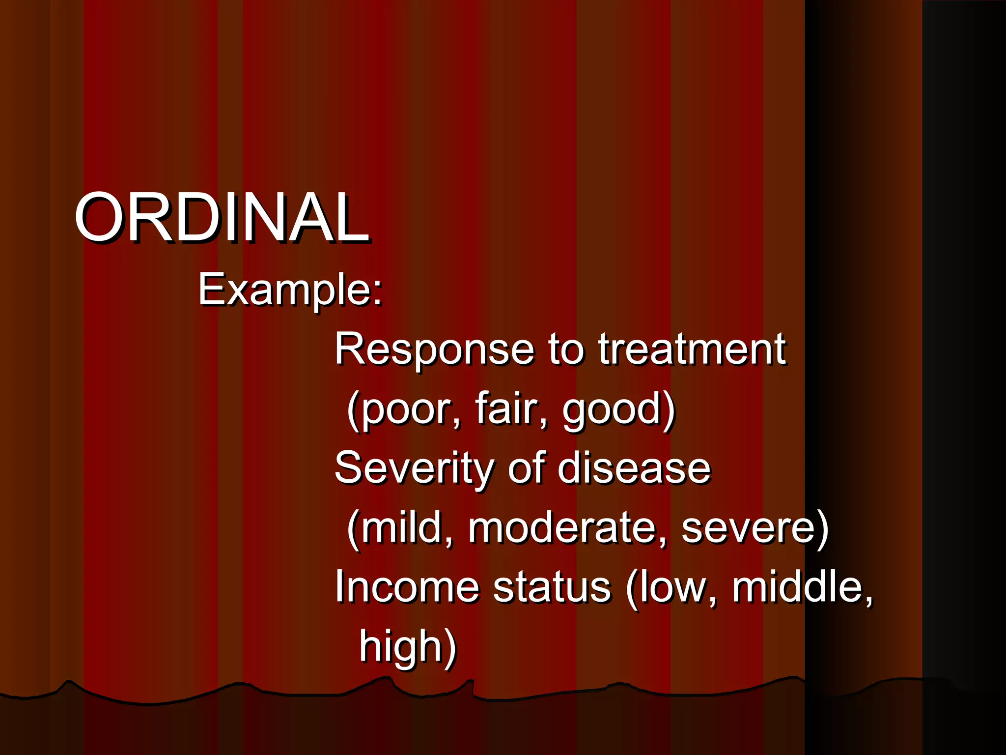 ORDINALORDINAL
Example:Example:
Response to treatmentResponse to treatment
(poor, fair, good)(poor, fair, good)
Severity of diseaseSeverity of disease
(mild, moderate, severe)(mild, moderate, severe)
Income status (low, middle,Income status (low, middle,
high)high)
 