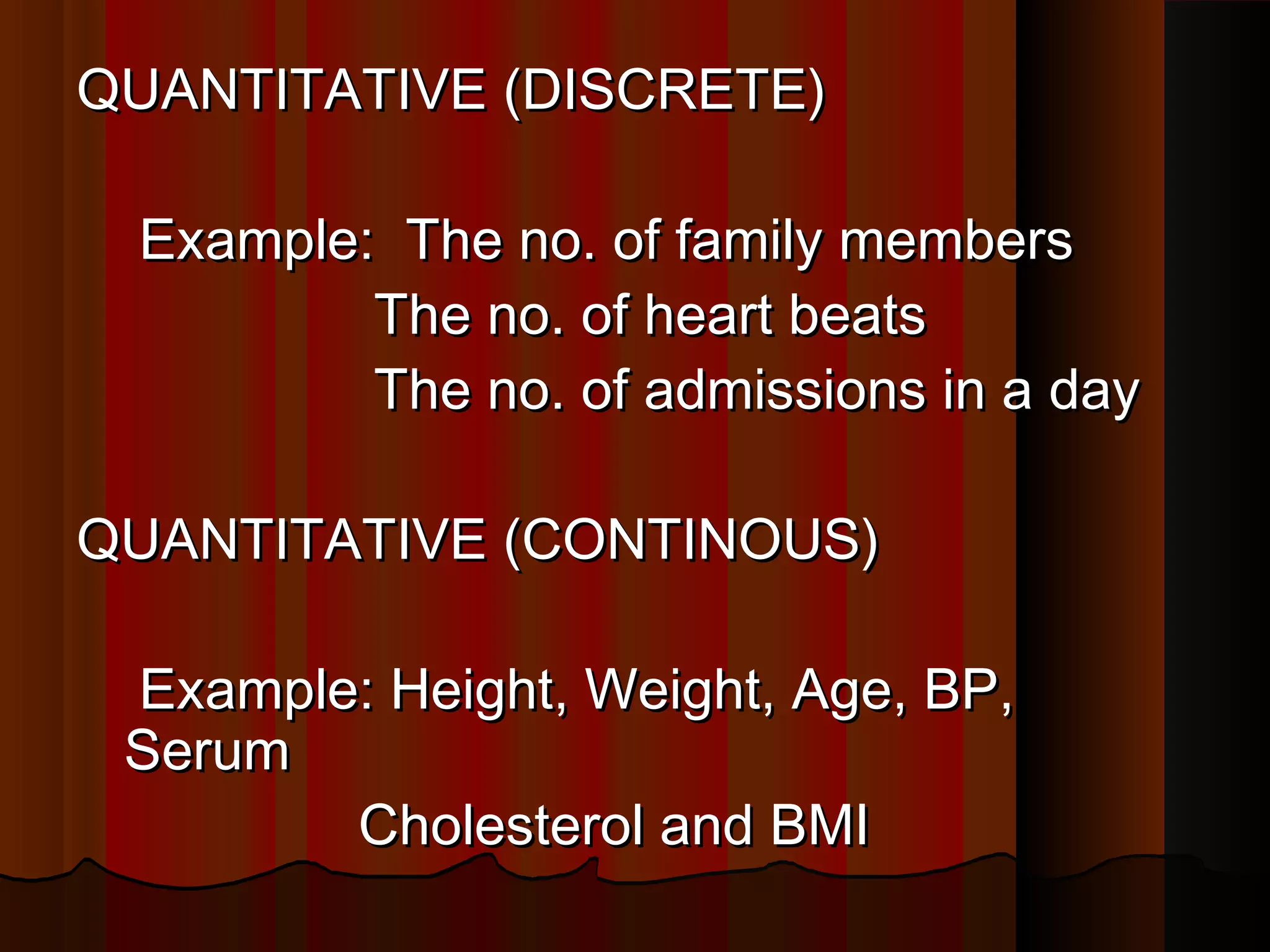 QUANTITATIVE (DISCRETE)QUANTITATIVE (DISCRETE)
Example: The no. of family membersExample: The no. of family members
The no. of heart beatsThe no. of heart beats
The no. of admissions in a dayThe no. of admissions in a day
QUANTITATIVE (CONTINOUS)QUANTITATIVE (CONTINOUS)
Example: Height, Weight, Age, BP,Example: Height, Weight, Age, BP,
SerumSerum
Cholesterol and BMICholesterol and BMI
 