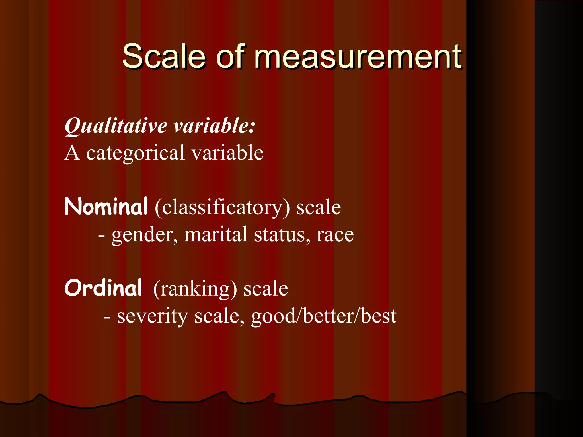 Scale of measurementScale of measurement
Qualitative variable:
A categorical variable
Nominal (classificatory) scale
- gender, marital status, race
Ordinal (ranking) scale
- severity scale, good/better/best
 