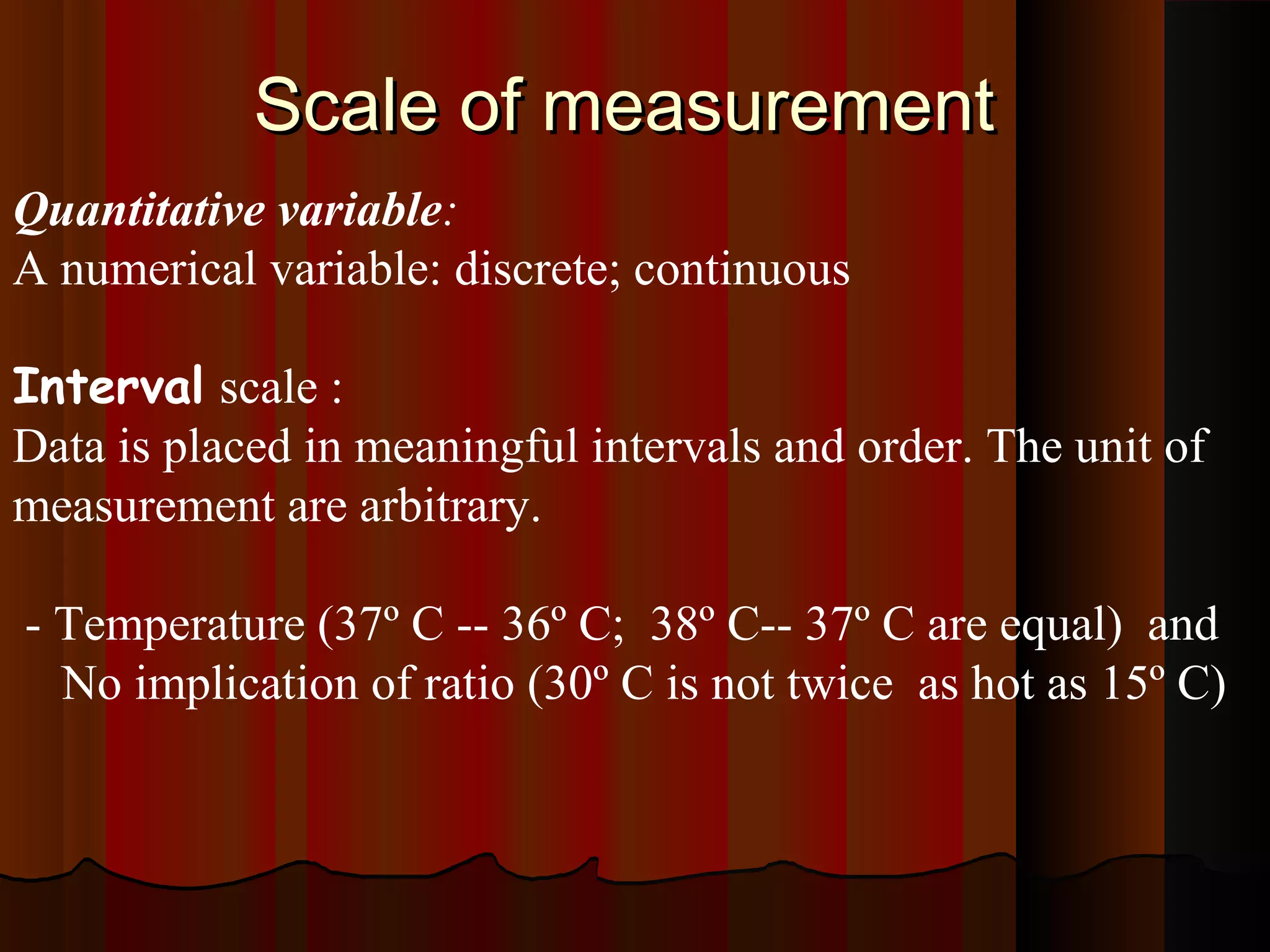 Scale of measurementScale of measurement
Quantitative variable:
A numerical variable: discrete; continuous
Interval scale :
Data is placed in meaningful intervals and order. The unit of
measurement are arbitrary.
- Temperature (37º C -- 36º C; 38º C-- 37º C are equal) and
No implication of ratio (30º C is not twice as hot as 15º C)
 