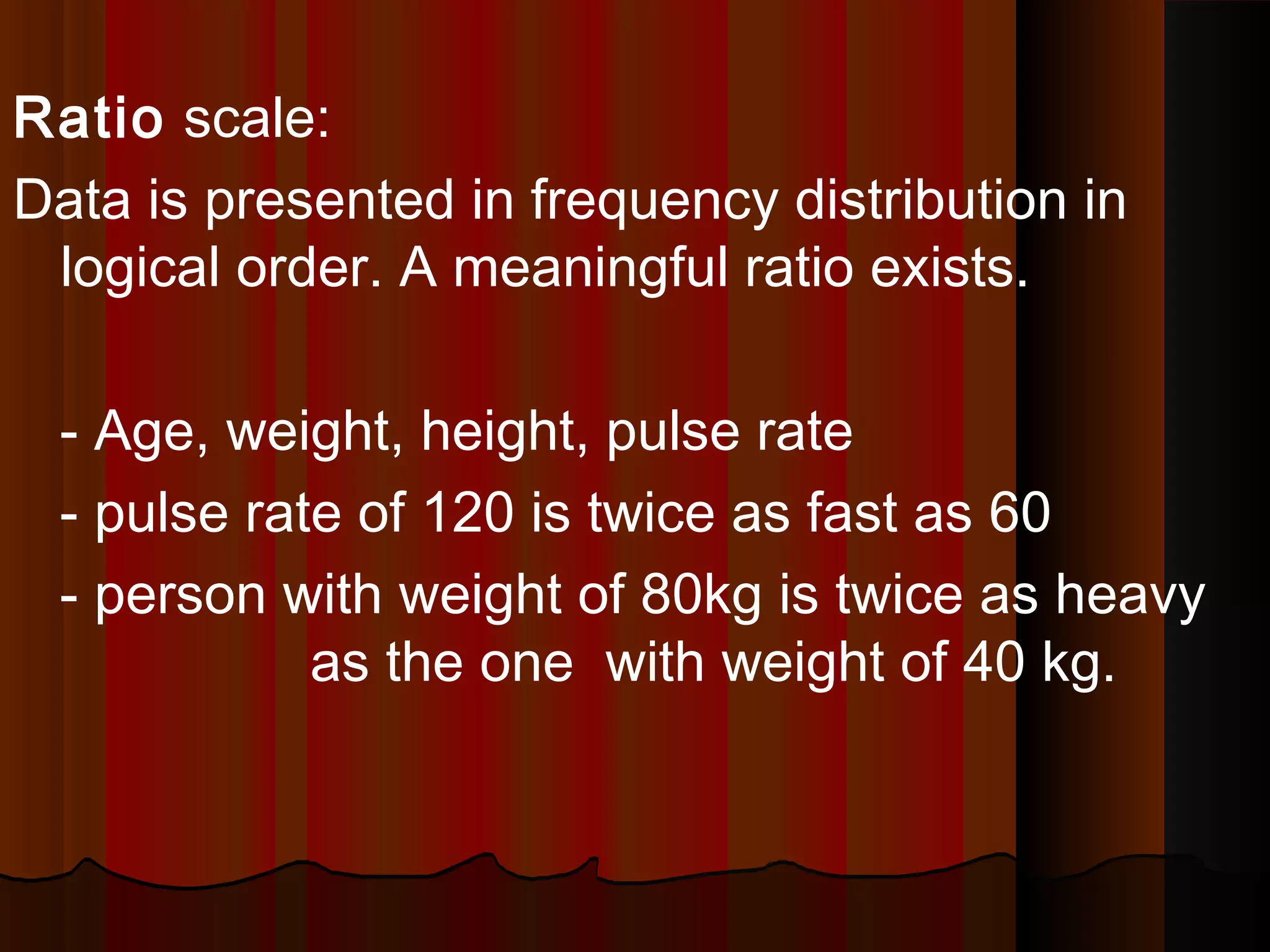 Ratio scale:
Data is presented in frequency distribution in
logical order. A meaningful ratio exists.
- Age, weight, height, pulse rate
- pulse rate of 120 is twice as fast as 60
- person with weight of 80kg is twice as heavy
as the one with weight of 40 kg.
 