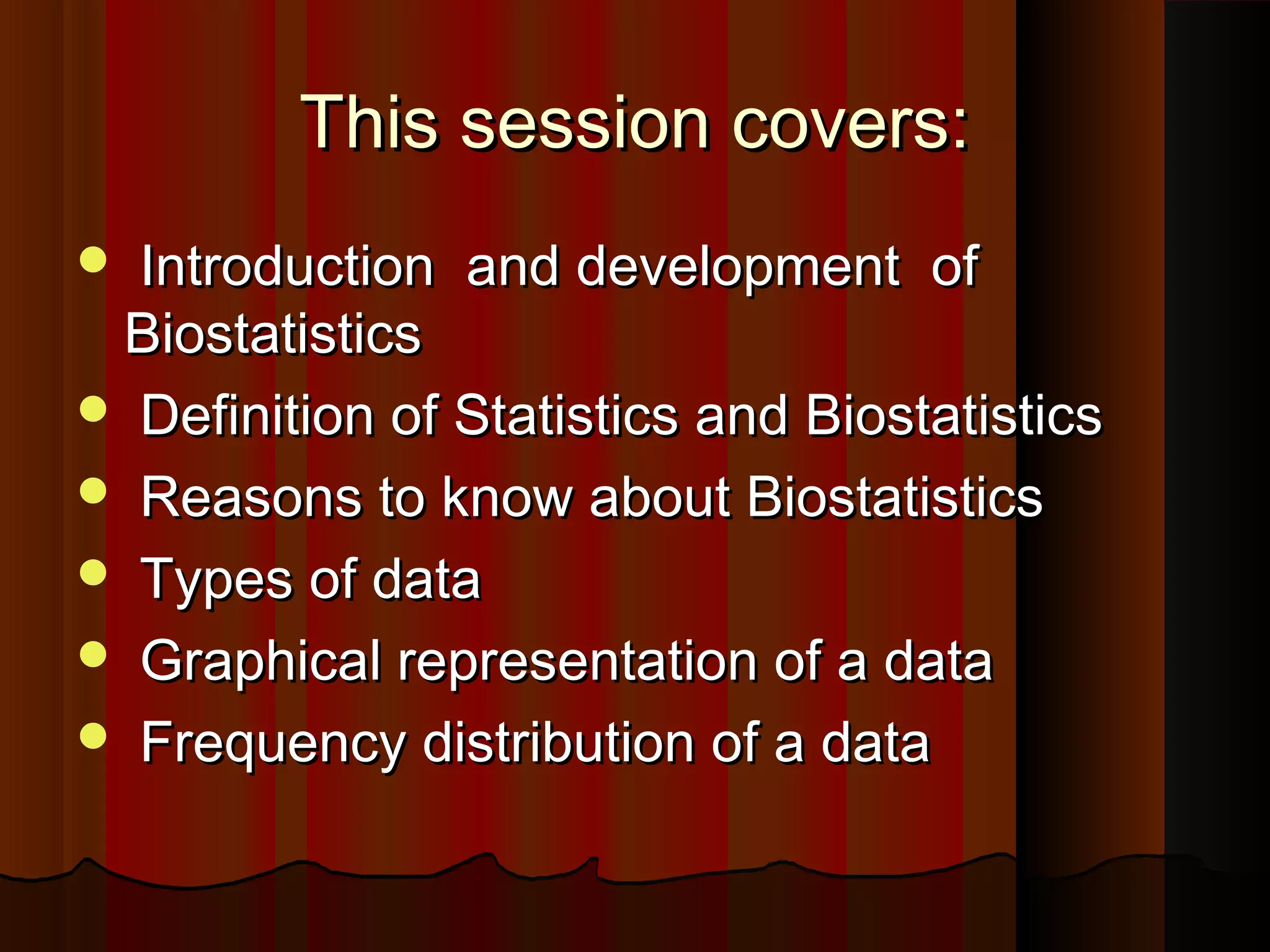 This session covers:This session covers:
 Introduction and development ofIntroduction and development of
BiostatisticsBiostatistics
 Definition of Statistics and BiostatisticsDefinition of Statistics and Biostatistics
 Reasons to know about BiostatisticsReasons to know about Biostatistics
 Types of dataTypes of data
 Graphical representation of a dataGraphical representation of a data
 Frequency distribution of a dataFrequency distribution of a data
 