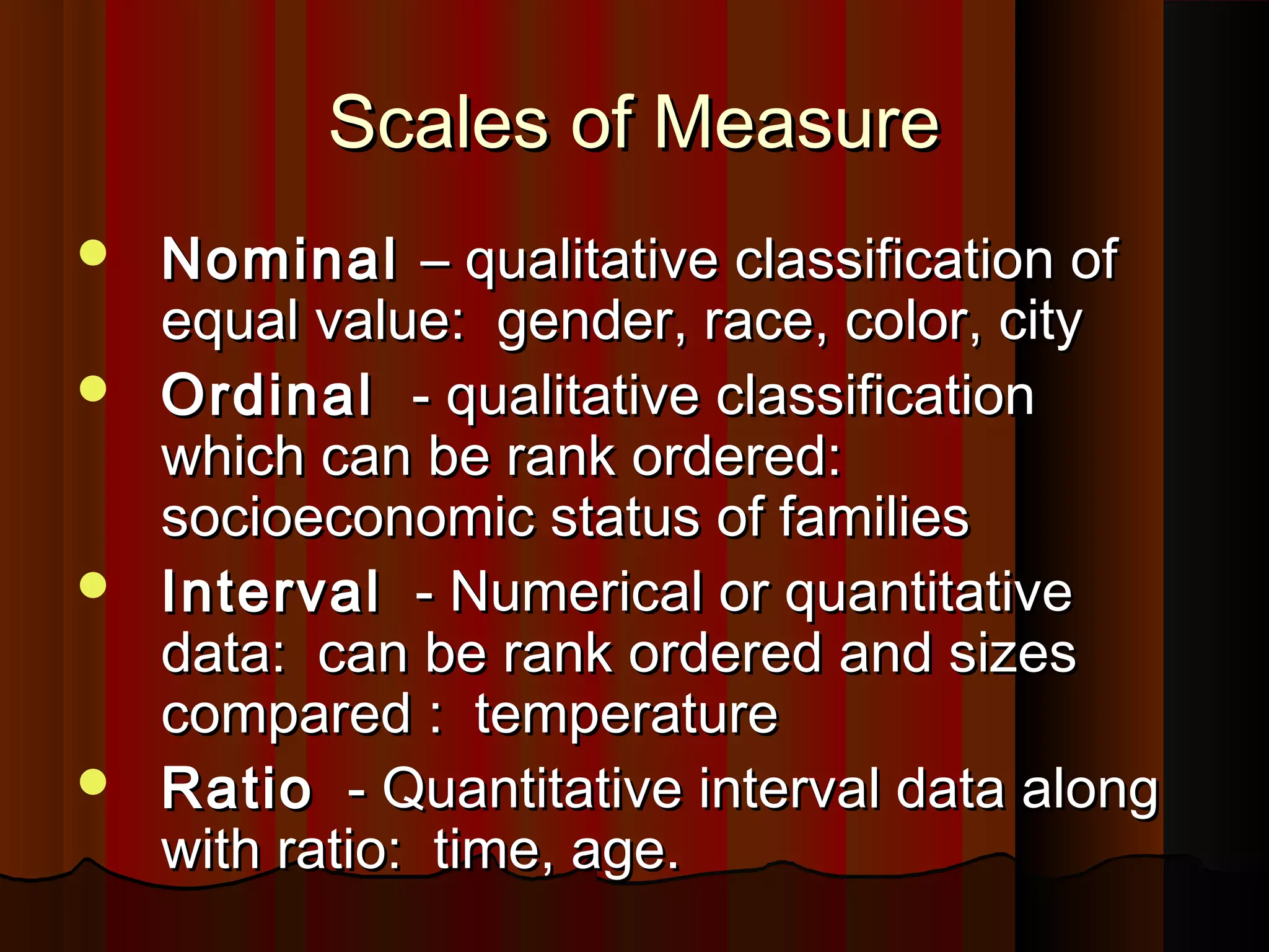 Scales of MeasureScales of Measure
 NominalNominal – qualitative classification of– qualitative classification of
equal value: gender, race, color, cityequal value: gender, race, color, city
 OrdinalOrdinal - qualitative classification- qualitative classification
which can be rank ordered:which can be rank ordered:
socioeconomic status of familiessocioeconomic status of families
 IntervalInterval - Numerical or quantitative- Numerical or quantitative
data: can be rank ordered and sizesdata: can be rank ordered and sizes
compared : temperaturecompared : temperature
 RatioRatio - Quantitative interval data along- Quantitative interval data along
with ratio: time, age.with ratio: time, age.
 