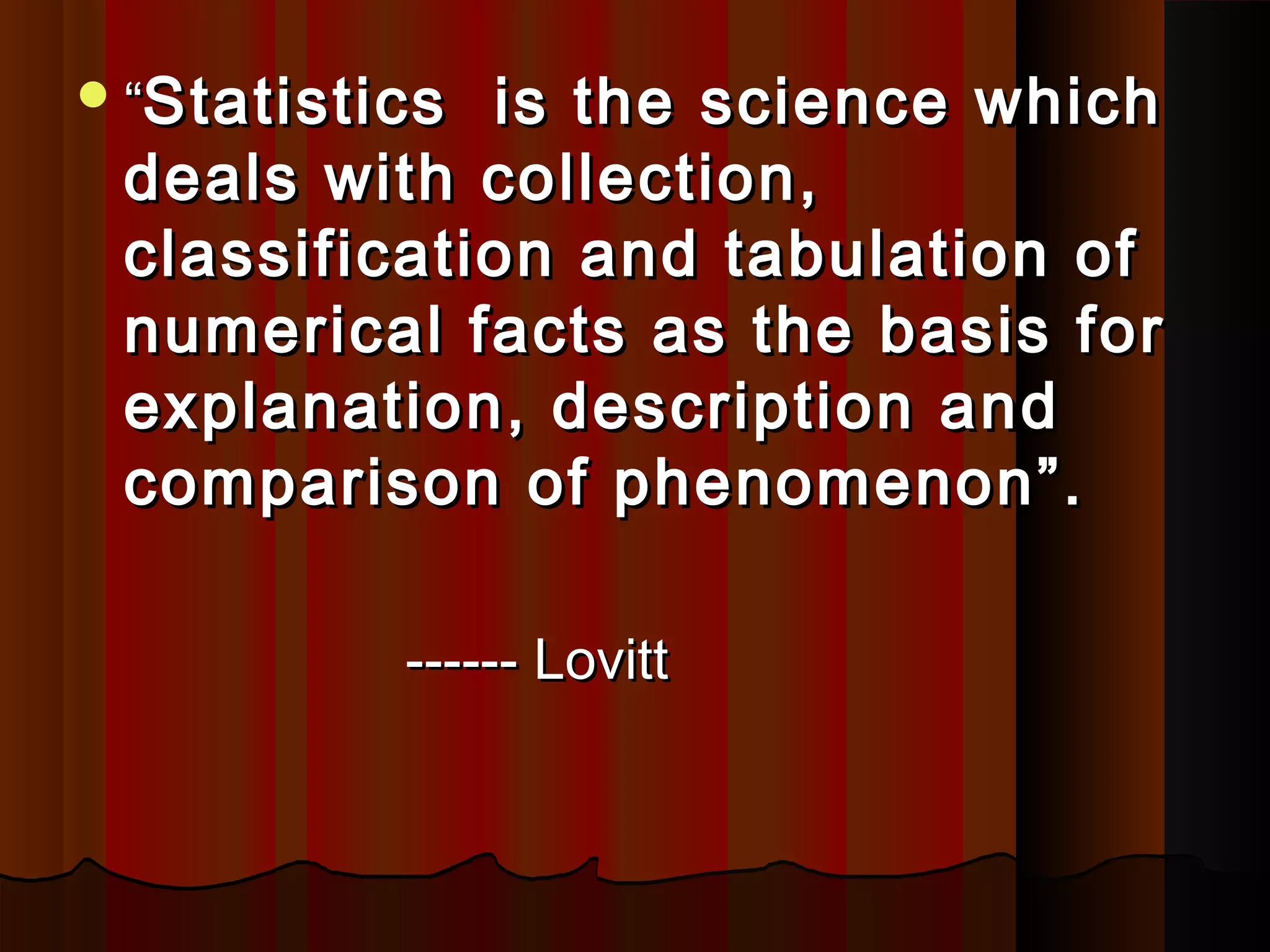 ““Statistics is the science whichStatistics is the science which
deals with collection,deals with collection,
classification and tabulation ofclassification and tabulation of
numerical facts as the basis fornumerical facts as the basis for
explanation, description andexplanation, description and
comparison of phenomenon”.comparison of phenomenon”.
------ Lovitt------ Lovitt
 