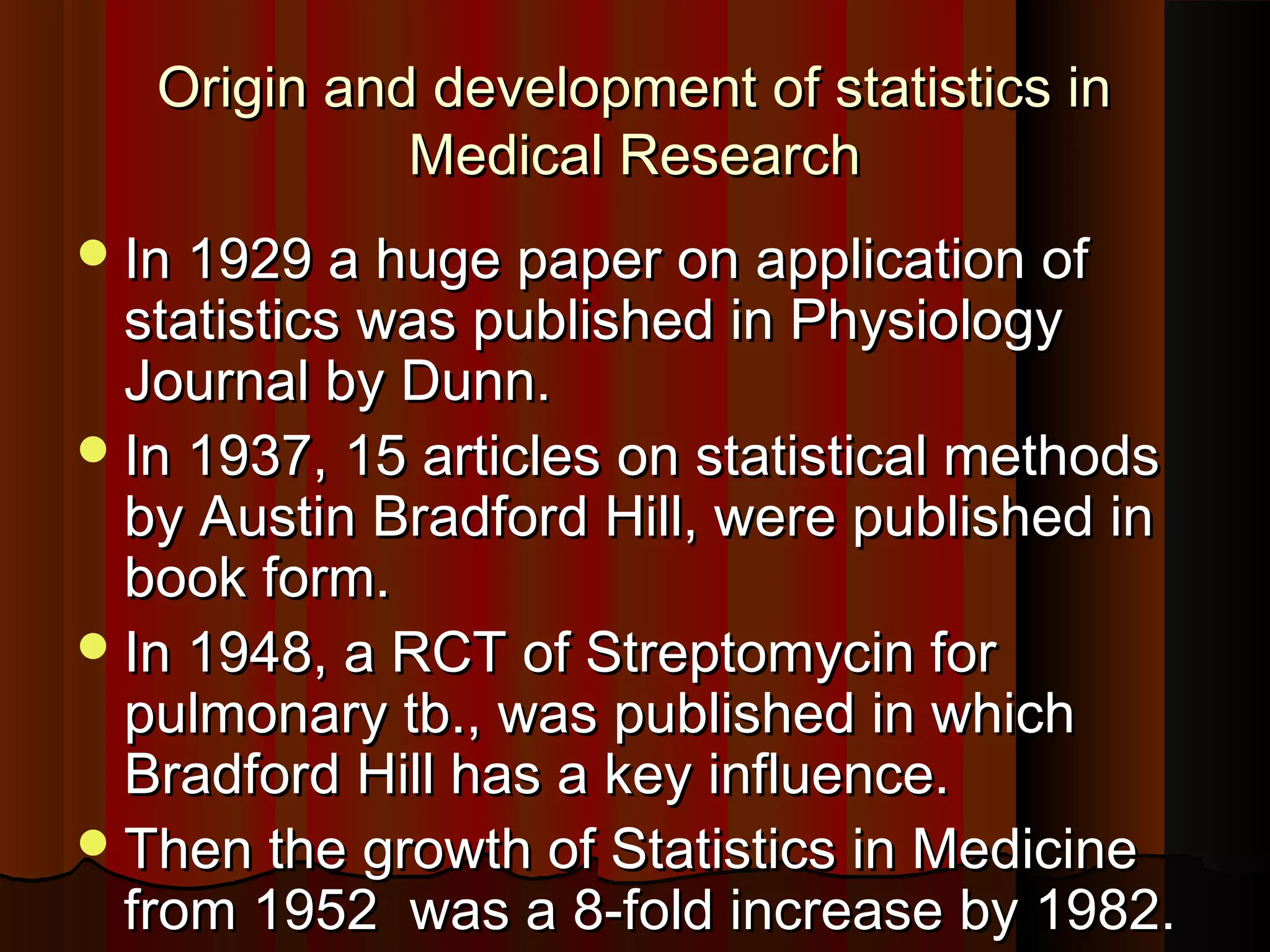 Origin and development of statistics inOrigin and development of statistics in
Medical ResearchMedical Research
In 1929 a huge paper on application ofIn 1929 a huge paper on application of
statistics was published in Physiologystatistics was published in Physiology
Journal by Dunn.Journal by Dunn.
In 1937, 15 articles on statistical methodsIn 1937, 15 articles on statistical methods
by Austin Bradford Hill, were published inby Austin Bradford Hill, were published in
book form.book form.
In 1948, a RCT of Streptomycin forIn 1948, a RCT of Streptomycin for
pulmonary tb., was published in whichpulmonary tb., was published in which
Bradford Hill has a key influence.Bradford Hill has a key influence.
Then the growth of Statistics in MedicineThen the growth of Statistics in Medicine
from 1952 was a 8-fold increase by 1982.from 1952 was a 8-fold increase by 1982.
 